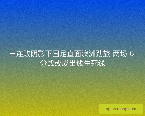 三连败阴影下国足直面澳洲劲旅 两场 6 分战或成出线生死线