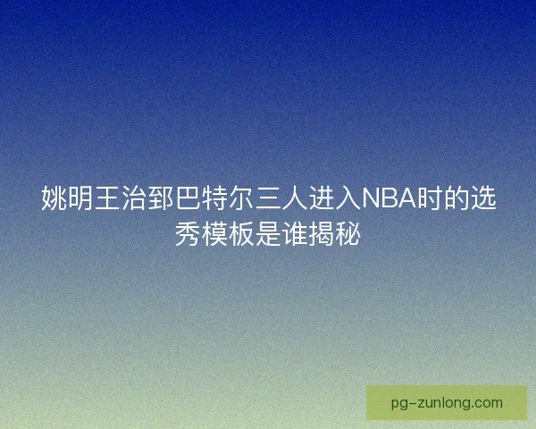 姚明王治郅巴特尔三人进入NBA时的选秀模板是谁揭秘